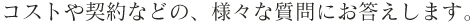 コストや契約などの、様々な質問にお答えします。